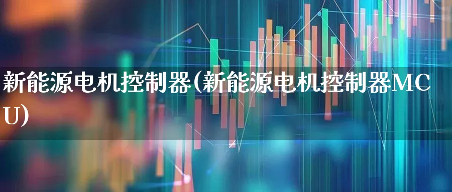 新能源电机控制器(新能源电机控制器MCU)_https://www.jumanxin.com_深交所_第1张