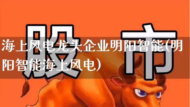 海上风电龙头企业明阳智能(明阳智能海上风电)_https://www.jumanxin.com_上交所_第1张
