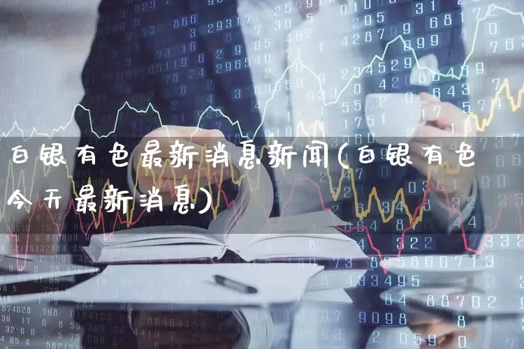 白银有色最新消息新闻(白银有色今天最新消息)_https://www.jumanxin.com_北交所_第1张