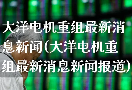大洋电机重组最新消息新闻(大洋电机重组最新消息新闻报道)_https://www.jumanxin.com_深交所_第1张