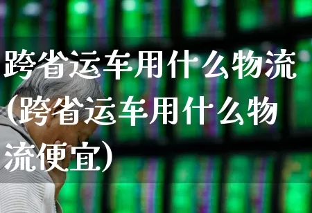 跨省运车用什么物流(跨省运车用什么物流便宜)_https://www.jumanxin.com_上交所_第1张