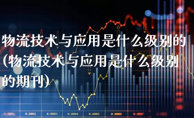 物流技术与应用是什么级别的(物流技术与应用是什么级别的期刊)_https://www.jumanxin.com_科创板_第1张