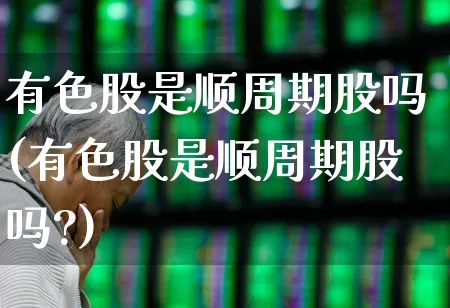 有色股是顺周期股吗(有色股是顺周期股吗?)_https://www.jumanxin.com_上交所_第1张