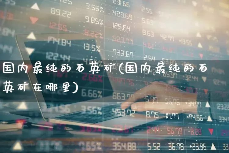 国内最纯的石英矿(国内最纯的石英矿在哪里)_https://www.jumanxin.com_上交所_第1张