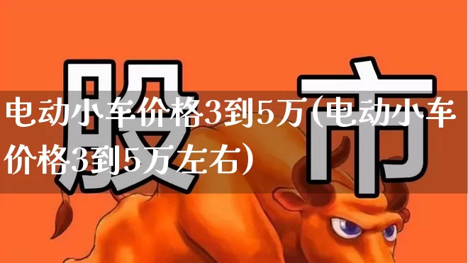 电动小车价格3到5万(电动小车价格3到5万左右)_https://www.jumanxin.com_创业板_第1张