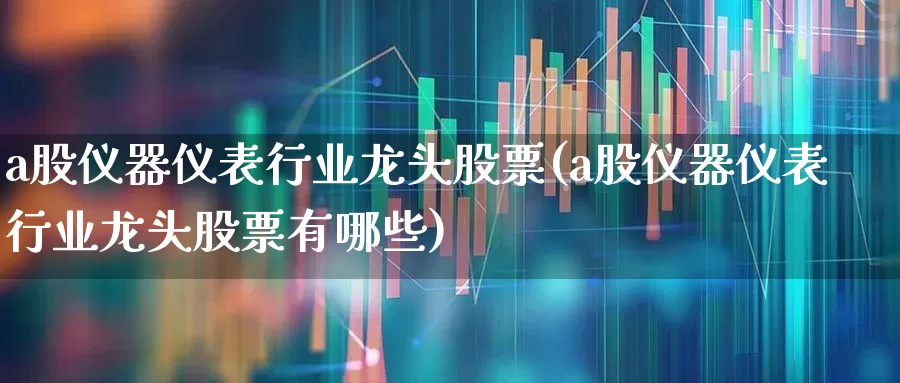 a股仪器仪表行业龙头股票(a股仪器仪表行业龙头股票有哪些)_https://www.jumanxin.com_科创板_第1张