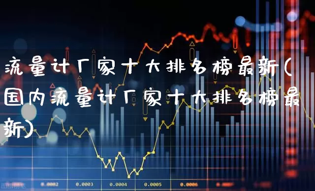 流量计厂家十大排名榜最新(国内流量计厂家十大排名榜最新)_https://www.jumanxin.com_科创板_第1张