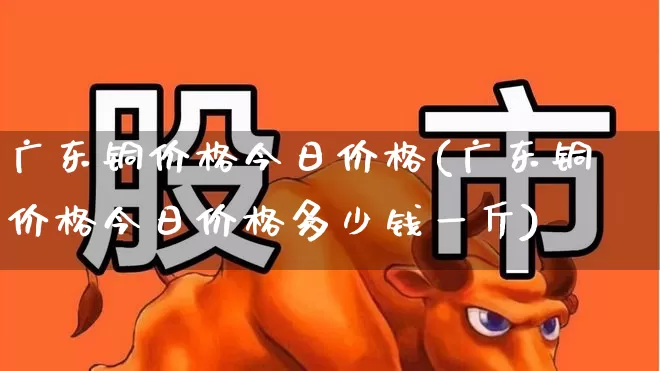 广东铜价格今日价格(广东铜价格今日价格多少钱一斤)_https://www.jumanxin.com_上交所_第1张