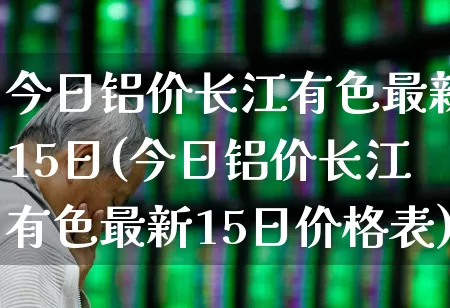今日铝价长江有色最新15日(今日铝价长江有色最新15日价格表)_https://www.jumanxin.com_创业板_第1张