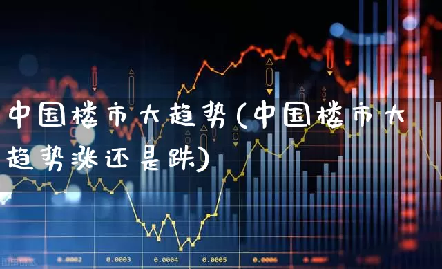 中国楼市大趋势(中国楼市大趋势涨还是跌)_https://www.jumanxin.com_科创板_第1张