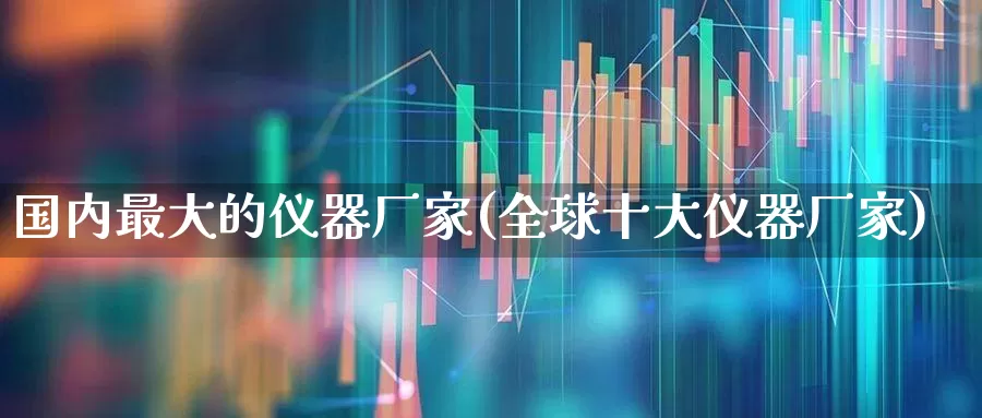 国内最大的仪器厂家(全球十大仪器厂家)_https://www.jumanxin.com_创业板_第1张