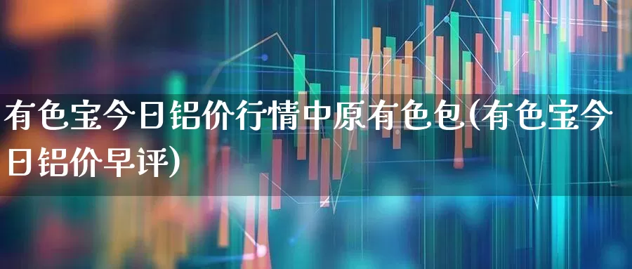 有色宝今日铝价行情中原有色包(有色宝今日铝价早评)_https://www.jumanxin.com_创业板_第1张