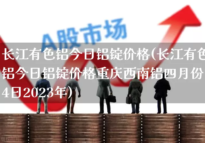 长江有色铝今日铝锭价格(长江有色铝今日铝锭价格重庆西南铝四月份14日2023年)_https://www.jumanxin.com_科创板_第1张