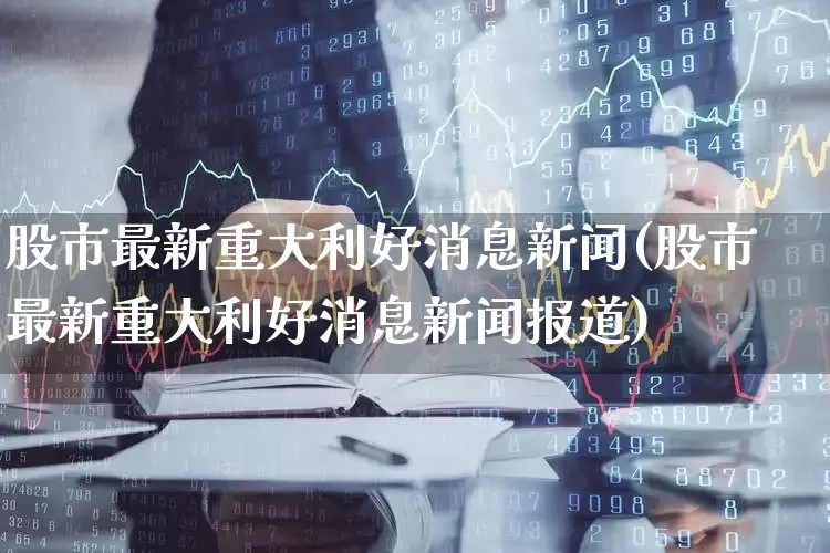 股市最新重大利好消息新闻(股市最新重大利好消息新闻报道)_https://www.jumanxin.com_上交所_第1张