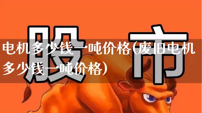 电机多少钱一吨价格(废旧电机多少钱一吨价格)_https://www.jumanxin.com_北交所_第1张