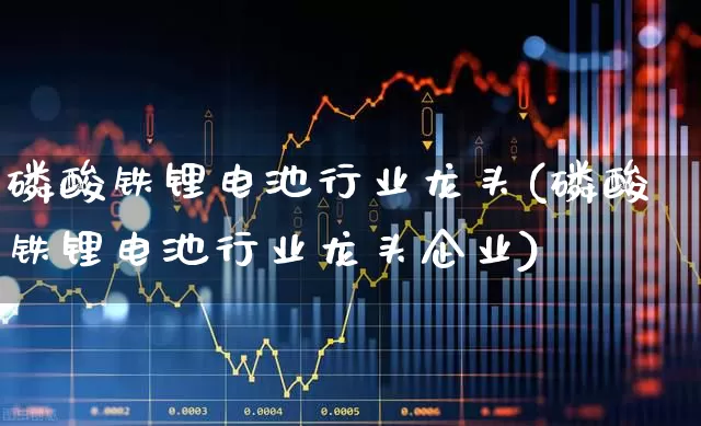 磷酸铁锂电池行业龙头(磷酸铁锂电池行业龙头企业)_https://www.jumanxin.com_创业板_第1张