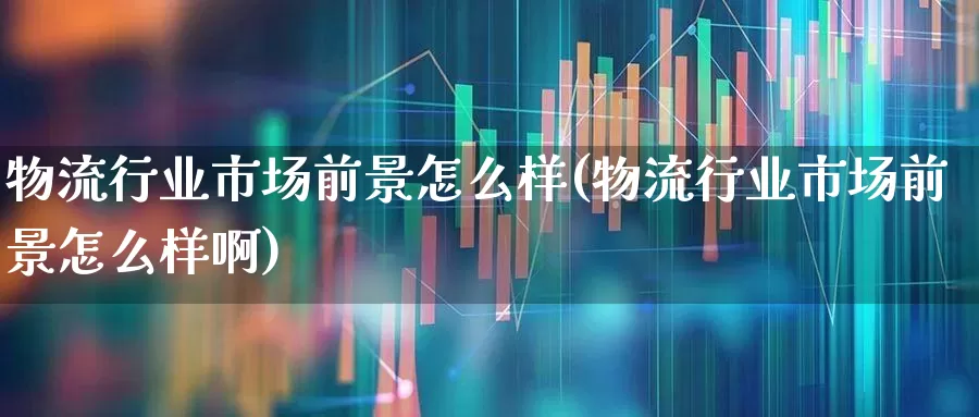 物流行业市场前景怎么样(物流行业市场前景怎么样啊)_https://www.jumanxin.com_上交所_第1张