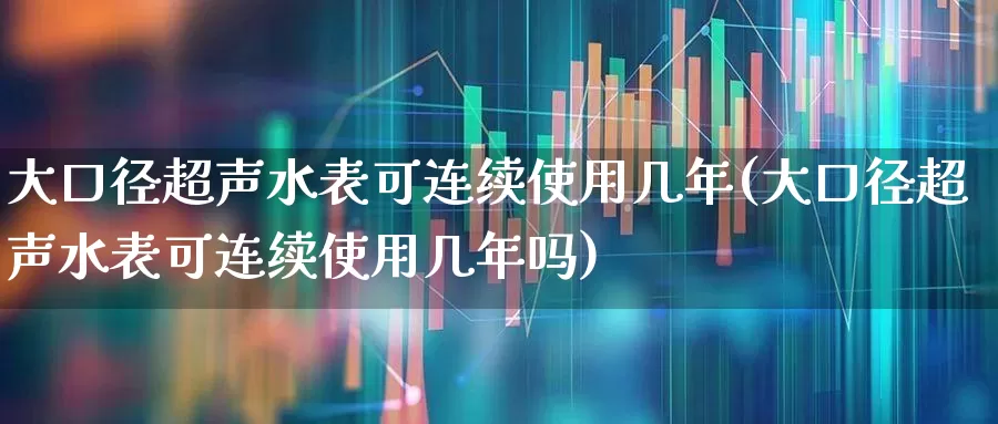 大口径超声水表可连续使用几年(大口径超声水表可连续使用几年吗)_https://www.jumanxin.com_创业板_第1张