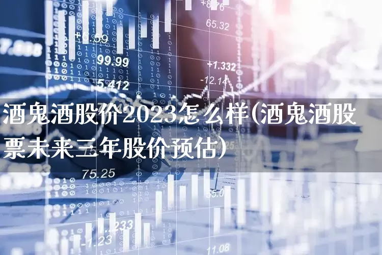 酒鬼酒股价2023怎么样(酒鬼酒股票未来三年股价预估)_https://www.jumanxin.com_创业板_第1张