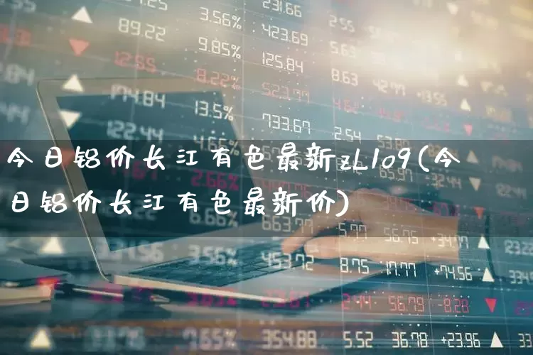 今日铝价长江有色最新zL1o9(今日铝价长江有色最新价)_https://www.jumanxin.com_北交所_第1张