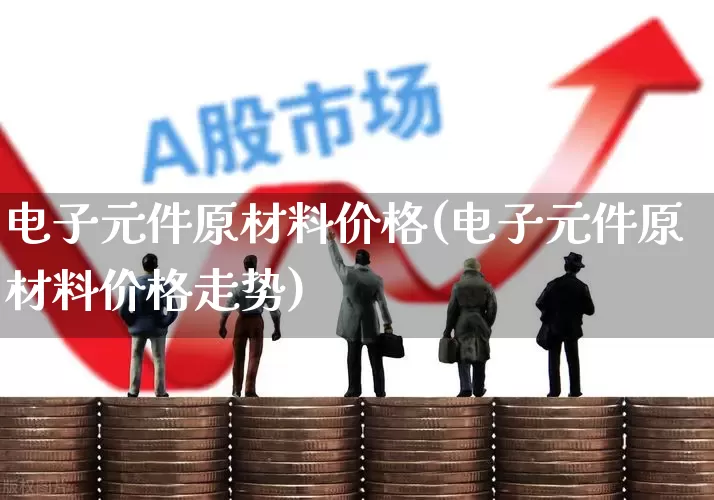 电子元件原材料价格(电子元件原材料价格走势)_https://www.jumanxin.com_创业板_第1张