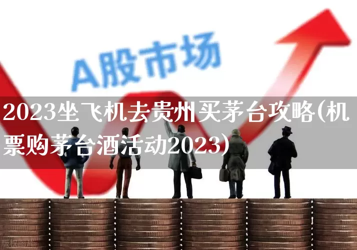 2023坐飞机去贵州买茅台攻略(机票购茅台酒活动2023)_https://www.jumanxin.com_上交所_第1张