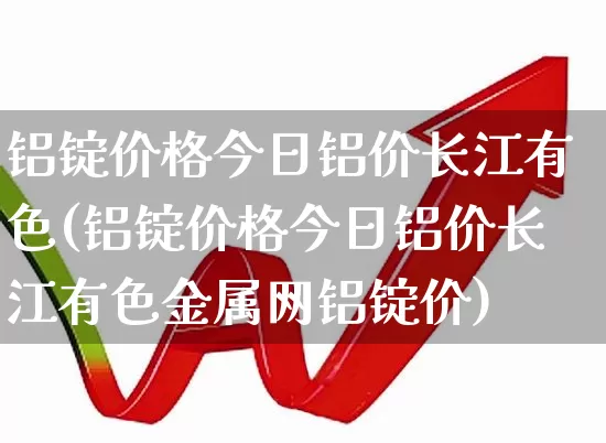 铝锭价格今日铝价长江有色(铝锭价格今日铝价长江有色金属网铝锭价)_https://www.jumanxin.com_创业板_第1张