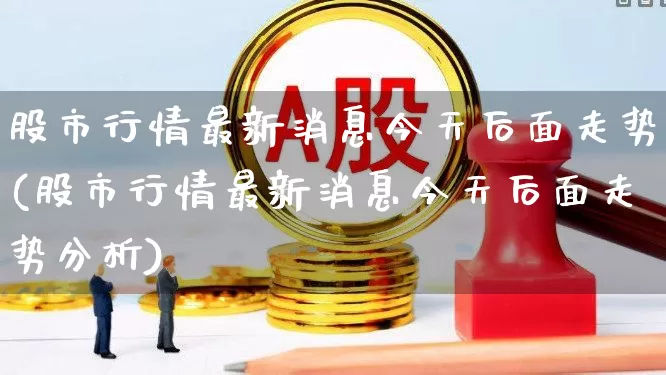 股市行情最新消息今天后面走势(股市行情最新消息今天后面走势分析)_https://www.jumanxin.com_创业板_第1张