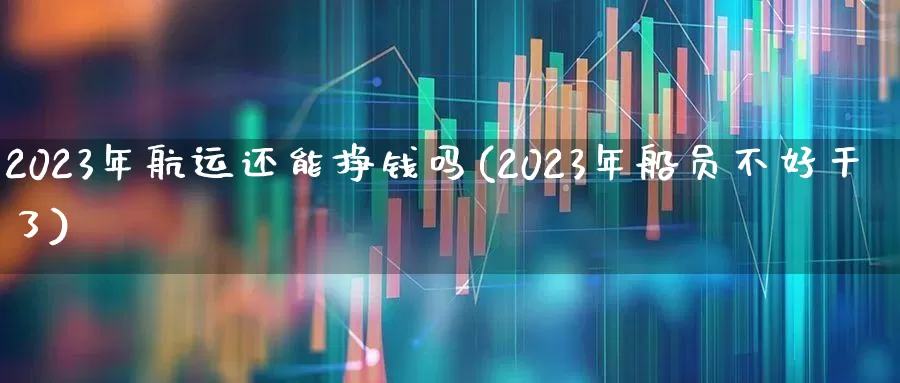 2023年航运还能挣钱吗(2023年船员不好干了)_https://www.jumanxin.com_深交所_第1张