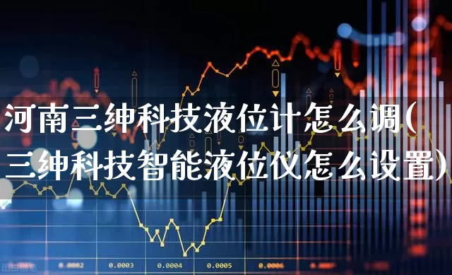 河南三绅科技液位计怎么调(三绅科技智能液位仪怎么设置)_https://www.jumanxin.com_上交所_第1张
