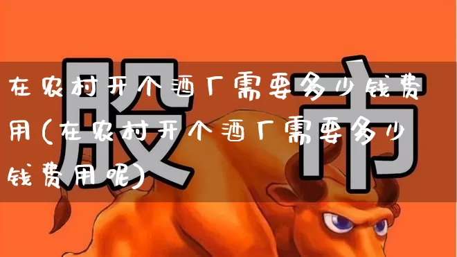 在农村开个酒厂需要多少钱费用(在农村开个酒厂需要多少钱费用呢)_https://www.jumanxin.com_北交所_第1张