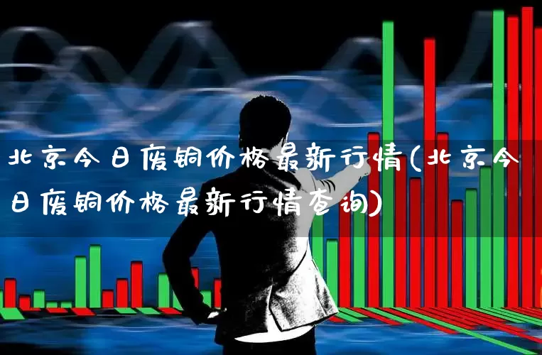 北京今日废铜价格最新行情(北京今日废铜价格最新行情查询)_https://www.jumanxin.com_科创板_第1张