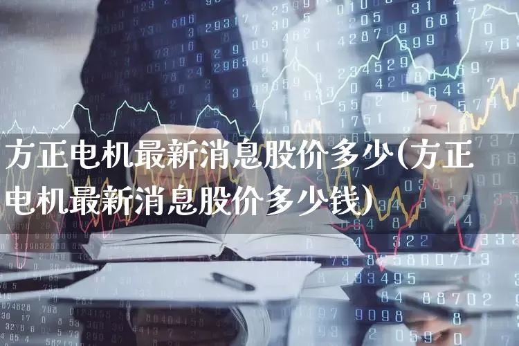 方正电机最新消息股价多少(方正电机最新消息股价多少钱)_https://www.jumanxin.com_上交所_第1张