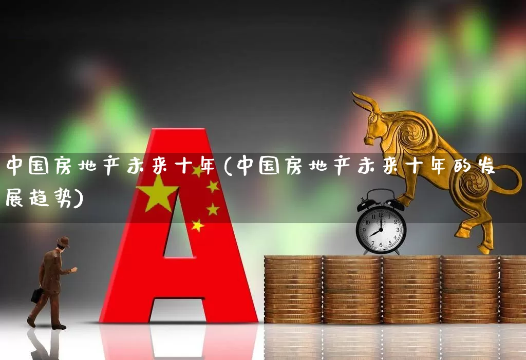 中国房地产未来十年(中国房地产未来十年的发展趋势)_https://www.jumanxin.com_创业板_第1张