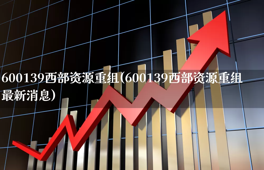 600139西部资源重组(600139西部资源重组最新消息)_https://www.jumanxin.com_创业板_第1张