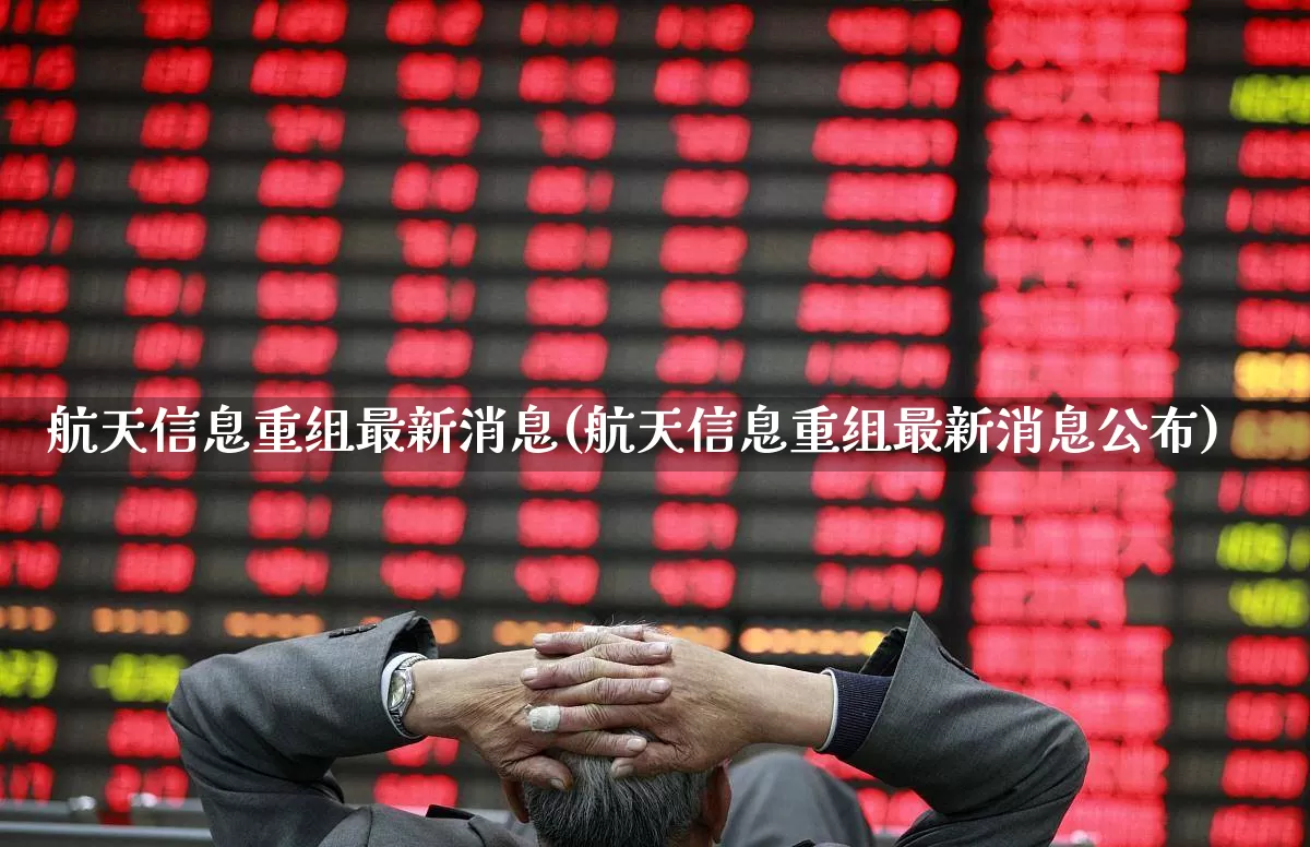 航天信息重组最新消息(航天信息重组最新消息公布)_https://www.jumanxin.com_科创板_第1张