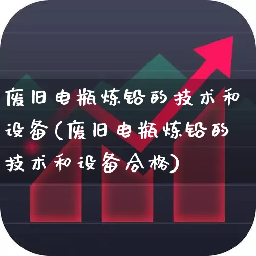 废旧电瓶炼铅的技术和设备(废旧电瓶炼铅的技术和设备合格)_https://www.jumanxin.com_创业板_第1张