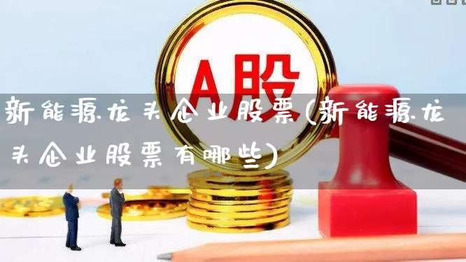 新能源龙头企业股票(新能源龙头企业股票有哪些)_https://www.jumanxin.com_创业板_第1张