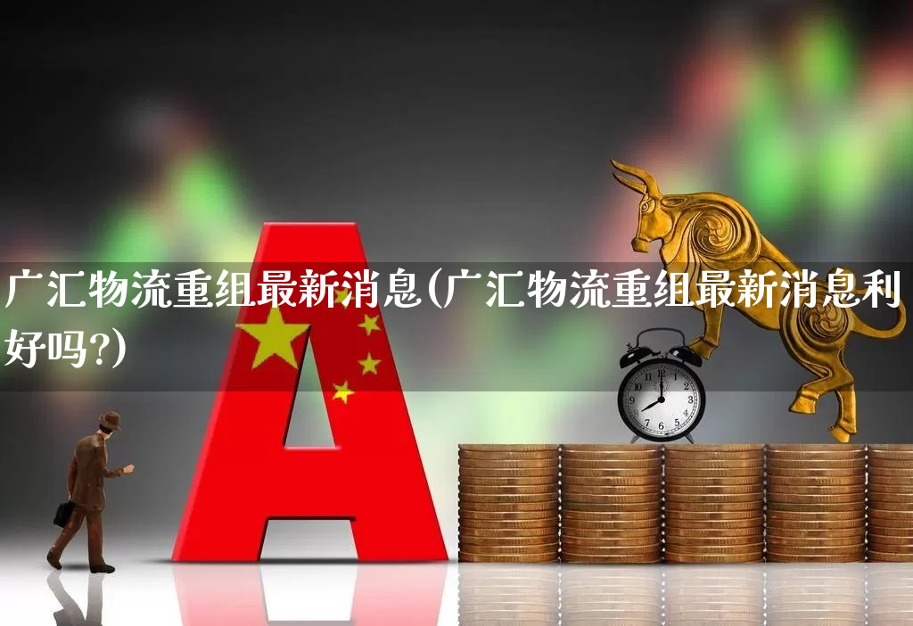 广汇物流重组最新消息(广汇物流重组最新消息利好吗?)_https://www.jumanxin.com_科创板_第1张