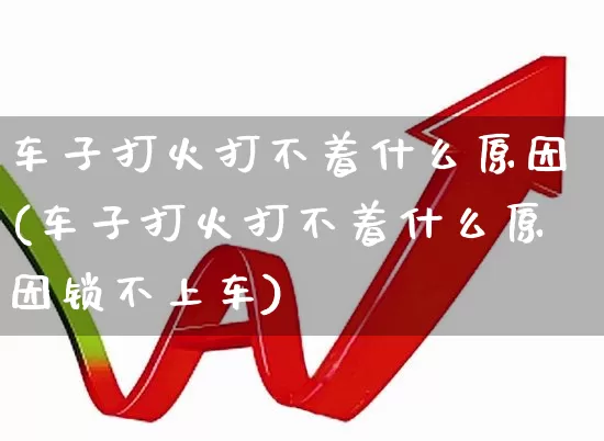 车子打火打不着什么原因(车子打火打不着什么原因锁不上车)_https://www.jumanxin.com_深交所_第1张
