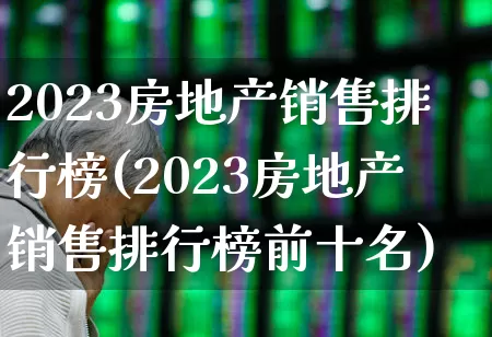 2023房地产销售排行榜(2023房地产销售排行榜前十名)_https://www.jumanxin.com_上交所_第1张