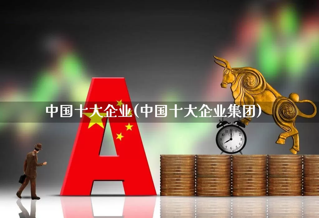 中国十大企业(中国十大企业集团)_https://www.jumanxin.com_创业板_第1张