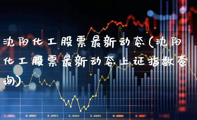 沈阳化工股票最新动态(沈阳化工股票最新动态上证指数查询)_https://www.jumanxin.com_上交所_第1张