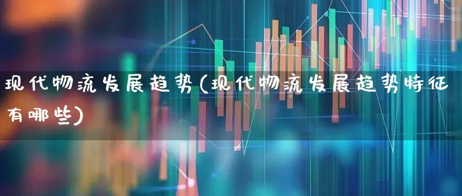现代物流发展趋势(现代物流发展趋势特征有哪些)_https://www.jumanxin.com_创业板_第1张