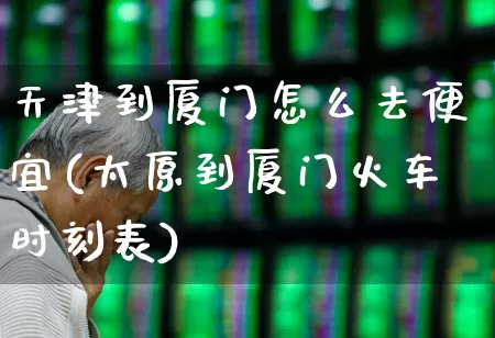 天津到厦门怎么去便宜(太原到厦门火车时刻表)_https://www.jumanxin.com_上交所_第1张