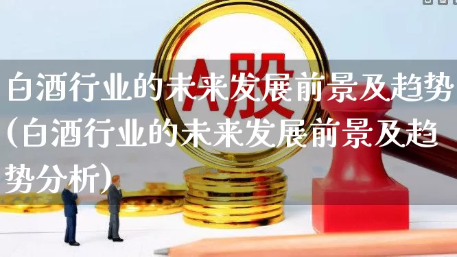 白酒行业的未来发展前景及趋势(白酒行业的未来发展前景及趋势分析)_https://www.jumanxin.com_创业板_第1张