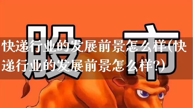 快递行业的发展前景怎么样(快递行业的发展前景怎么样?)_https://www.jumanxin.com_北交所_第1张