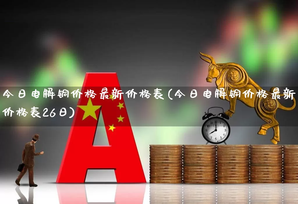 今日电解铜价格最新价格表(今日电解铜价格最新价格表26日)_https://www.jumanxin.com_创业板_第1张
