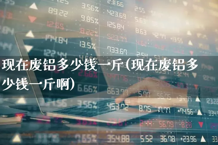 现在废铝多少钱一斤(现在废铝多少钱一斤啊)_https://www.jumanxin.com_深交所_第1张