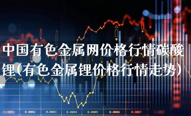 中国有色金属网价格行情碳酸锂(有色金属锂价格行情走势)_https://www.jumanxin.com_创业板_第1张